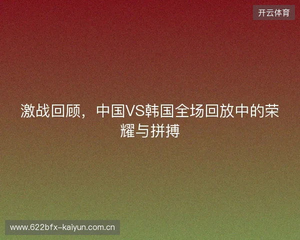 激战回顾,中国VS韩国全场回放中的荣耀与拼搏 激战回顾,中国VS韩国全场回放中的荣耀与拼搏